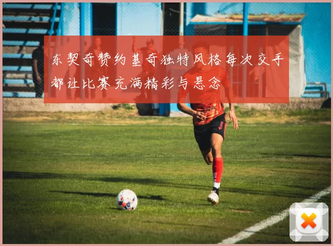 东契奇赞约基奇独特风格每次交手都让比赛充满精彩与悬念