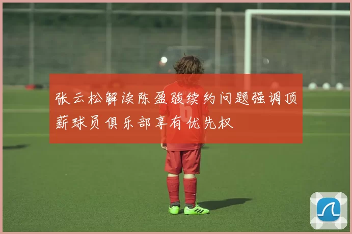张云松解读陈盈骏续约问题强调顶薪球员俱乐部享有优先权