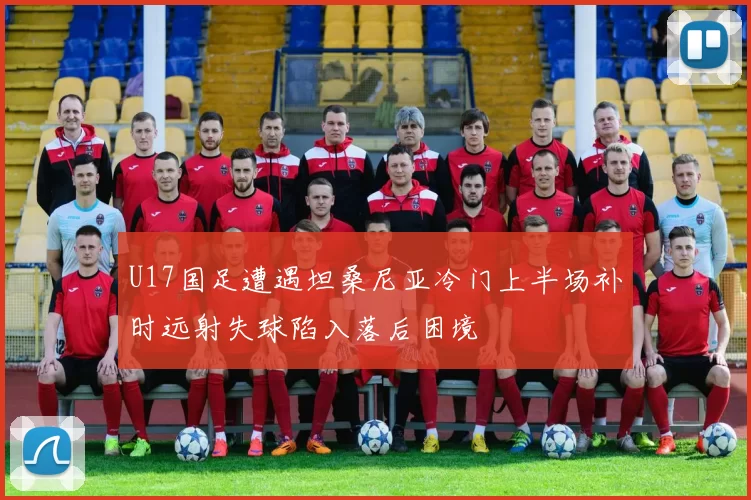 U17国足遭遇坦桑尼亚冷门上半场补时远射失球陷入落后困境