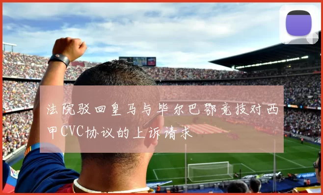 法院驳回皇马与毕尔巴鄂竞技对西甲CVC协议的上诉请求