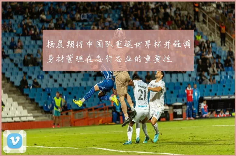 杨晨期待中国队重返世界杯并强调身材管理在各行各业的重要性