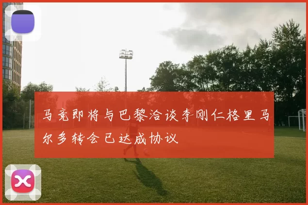 马竞即将与巴黎洽谈李刚仁格里马尔多转会已达成协议
