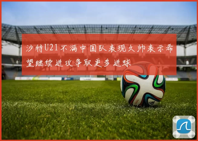 沙特U21不满中国队表现久帅表示希望继续进攻争取更多进球